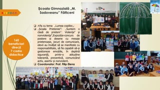 Școala Gimnazială „M.
Sadoveanu” Fălticeni
R.E.S.P.E.C.T.
160
beneficiari
direcți
7 cadre
didactice
 Afiș cu tema „Lumea copiilor„;
 „Școala Prieteniei”: „Suntem o
clasă de prieteni”; Violența" și
nonviolența",Expoziție-concurs de
postere și desene cu mesaje
prietenoase, jocuri de comunicare,
elevii au învățat să se manifeste cu
responsabilitate, să fie capabili să-și
gestioneze emoțiile, în deplină
siguranță, printr-o atitudine
tolerantă, preventivă, comunicând
activ, asertiv și nonviolent.
 Coordonator: Prof. Filip Elena
 