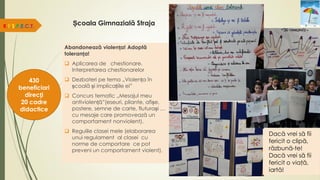 Școala Gimnazială Straja
Abandonează violența! Adoptă
toleranța!
 Aplicarea de chestionare.
Interpretarea chestionarelor
 Dezbateri pe tema „Violența în
școală și implicațiile ei”
 Concurs tematic „Mesajul meu
antiviolență”(eseuri, pliante, afișe,
postere, semne de carte, fluturași …
cu mesaje care promovează un
comportament nonviolent).
 Regulile clasei mele (elaborarea
unui regulament al clasei cu
norme de comportare ce pot
preveni un comportament violent).
R.E.S.P.E.C.T.
430
beneficiari
direcți
20 cadre
didactice
Dacă vrei să fii
fericit o clipă,
răzbună-te!
Dacă vrei să fii
fericit o viaţă,
iartă!
 