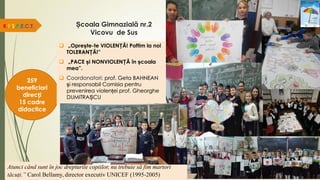 Școala Gimnazială nr.2
Vicovu de Sus
R.E.S.P.E.C.T.
259
beneficiari
direcți
15 cadre
didactice
Atunci când sunt în joc drepturile copiilor, nu trebuie să fim martori
tăcuți.” Carol Bellamy, director executiv UNICEF (1995-2005)
 „Oprește-te VIOLENȚĂ! Poftim la noi
TOLERANȚĂ!”
 „PACE și NONVIOLENȚĂ în școala
mea”.
 Coordonatori: prof. Geta BAHNEAN
și responsabil Comisia pentru
prevenirea violenței prof. Gheorghe
DUMITRAȘCU
 