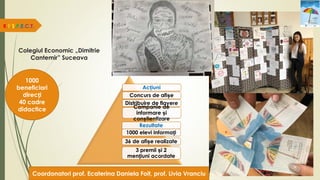 Colegiul Economic „Dimitrie
Cantemir” Suceava
R.E.S.P.E.C.T.
1000
beneficiari
direcți
40 cadre
didactice
Acțiuni
Concurs de afișe
Distribuire de flayere
Campanie de
informare și
conștientizare
Rezultate
1000 elevi informați
36 de afișe realizate
3 premii și 2
mențiuni acordate
Coordonatori prof. Ecaterina Daniela Foit, prof. Livia Vranciu
 