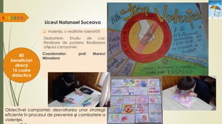 Liceul Natanael Suceava
R.E.S.P.E.C.T.
80
beneficiari
direcți
15 cadre
didactice
Obiectivel campaniei: dezvoltarea unor strategii
eficiente în procesul de prevenire și combatere a
violenței.
 Violența, o realitate tolerată?
Dezbatere; Studiu de caz;
Realizare de postere; Realizarea
afișului campaniei.
Coordonator: prof. Mareci
Minodora
 