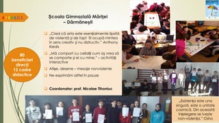 Școala Gimnazială Măriței
– Dărmănești
 „Cred că arta este esențialmente lipsită
de violenţă şi de fapt îţi ocupă mintea
în sens creativ şi nu distructiv.” Anthony
Kiedis
 „Mă comport cu ceilalți cum aş vrea să
se comporte şi ei cu mine.” – activități
interactive
 Afișe, desene – mesaje nonviolente
 Ne exprimăm altfel în pauze
 Coordonator: prof. Nicolae Tihoniuc
R.E.S.P.E.C.T.
80
beneficiari
direcți
12 cadre
didactice
„Existența este una
singură, este o unitate
cosmică. Din această
înțelegere se iveşte
non-violența.” Osho
 