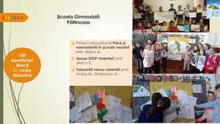 Școala Gimnazială
Păltinoasa
 Proiect educaţional Pace şi
nonviolenţă în școala noastră
prof. Boşca A.
 Spune STOP violenţei! prof.
Marcu E.
 Toleranţă versus violenţă prof.
Mateş M., Prelipcean D.
R.E.S.P.E.C.T.
150
beneficiari
direcți
11 cadre
didactice
 