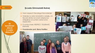 Școala Gimnazială Baineț
 Vrem respect! Decalogul Nonviolenței
 Violența nu este niciodată o soluție, că
fiecare dintre noi avem drepturi și
obligații și că suntem datori să le
respectăm.
 Cuvinte-cheie: RESPECT, TOLERANȚ,
EMPATIE
 Coordonator prof. Elena Panfilov
R.E.S.P.E.C.T.
33
beneficiari
direcți
2 cadre
didactice
 