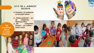 G.P.P. NR. 6 ,,ALBINUȚA”
SUCEAVA
 Proiectul „Fii prietenos
și mai puțin furios!
 ,,Pânza prieteniei” - joc
de relaţionare -
Sadoveac Alina
 ,,Ne comportăm
frumos” - joc imitativ –
Duda Lucica
100
beneficiari
direcți
8 cadre
didactice
 