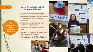 Liceul Tehnologic „Mihai
Băcescu” Fălticeni
R.E.S.P.E.C.T.
150
beneficiari
direcți
15 cadre
didactice
 Lucrări cu mesaje antiviolență;
 Realizarea unei expoziții de desene
şi mesaje cu cele mai reuşite
produse;
 Promovarea nonviolenţei prin
distribuirea de mesaje;
 educaţie prin lectură în cadrul CDI-
ului;
 Work-shop De la respectul de sine
la respectul de ceilalţi.
 Coordonator: prof. Mihaela Jarcău
 