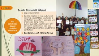 Școala Gimnazială Milișăuți
R.E.S.P.E.C.T.
120
beneficiari
direcți
10 cadre
didactice
 Copacul prieteniei
 Cuvinte magice: Te rog! Mulțumesc!,
Iartă-mă! Modalități de soluționare a
conflictelor, a constat în aplicarea unor
chestionare de tip test de
autoevaluare (Thomas-Kilmann) prin
care elevii au identificat care este
modalitatea preferată de soluționare a
conflictelor.
 Coordonator: prof. Adriana Marciuc
 