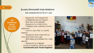 Școala Gimnazială Vadu Moldovei
R.E.S.P.E.C.T.
100
beneficiari
direcți
10 cadre
didactice
Sub umbrela R.E.S.P.E.C.T.-ului
- Respectă, să fii respectat!
- Inteligența aduce respect.
- Bine faci, bine găsești!
- Respectul nu costă nimic.
- Politețea este calitatea omului
respectat.
- Cine nu are milă, nu merită
respect.
- Respectul este cheia de aur
care deschide orice ușă.
- Blândețea și politețea fac viața
ușoară.
- Respectul se câștigă!
- Ce ție nu-ți place, altuia nu-i face!
- Coordonator prof. Paula Dulgheriu
 