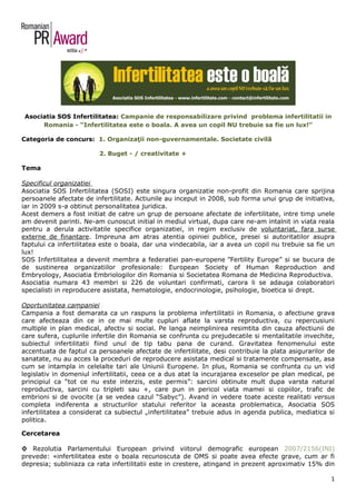 Asociatia SOS Infertilitatea: Campanie de responsabilizare privind problema infertilitatii in
      Romania - “Infertilitatea este o boala. A avea un copil NU trebuie sa fie un lux!”

Categoria de concurs: 1. Organizaţii non-guvernamentale. Societate civilă

                         2. Buget - / creativitate +

Tema

Specificul organizatiei
Asociatia SOS Infertilitatea (SOSI) este singura organizatie non-profit din Romania care sprijina
persoanele afectate de infertilitate. Actiunile au inceput in 2008, sub forma unui grup de initiativa,
iar in 2009 s-a obtinut personalitatea juridica.
Acest demers a fost initiat de catre un grup de persoane afectate de infertilitate, intre timp unele
am devenit parinti. Ne-am cunoscut initial in mediul virtual, dupa care ne-am intalnit in viata reala
pentru a derula activitatile specifice organizatiei, in regim exclusiv de voluntariat, fara surse
externe de finantare. Impreuna am atras atentia opiniei publice, presei si autoritatilor asupra
faptului ca infertilitatea este o boala, dar una vindecabila, iar a avea un copil nu trebuie sa fie un
lux!
SOS Infertilitatea a devenit membra a federatiei pan-europene ”Fertility Europe” si se bucura de
de sustinerea organizatiilor profesionale: European Society of Human Reproduction and
Embryology, Asociatia Embriologilor din Romania si Societatea Romana de Medicina Reproductiva.
Asociatia numara 43 membri si 226 de voluntari confirmati, carora li se adauga colaboratori
specialisti in reproducere asistata, hematologie, endocrinologie, psihologie, bioetica si drept.

Oportunitatea campaniei
Campania a fost demarata ca un raspuns la problema infertilitatii in Romania, o afectiune grava
care afecteaza din ce in ce mai multe cupluri aflate la varsta reproductiva, cu repercusiuni
multiple in plan medical, afectiv si social. Pe langa neimplinirea resimtita din cauza afectiunii de
care sufera, cuplurile infertile din Romania se confrunta cu prejudecatile si mentalitatile invechite,
subiectul infertilitatii fiind unul de tip tabu pana de curand. Gravitatea fenomenului este
accentuata de faptul ca persoanele afectate de infertilitate, desi contribuie la plata asigurarilor de
sanatate, nu au acces la proceduri de reproducere asistata medical si tratamente compensate, asa
cum se intampla in celelalte tari ale Uniunii Europene. In plus, Romania se confrunta cu un vid
legislativ in domeniul infertilitatii, ceea ce a dus atat la incurajarea exceselor pe plan medical, pe
principiul ca “tot ce nu este interzis, este permis”: sarcini obtinute mult dupa varsta natural
reproductiva, sarcini cu tripleti sau +, care pun in pericol viata mamei si copiilor, trafic de
embrioni si de ovocite (a se vedea cazul “Sabyc”). Avand in vedere toate aceste realitati versus
completa indiferenta a structurilor statului referitor la aceasta problematica, Asociatia SOS
infertilitatea a considerat ca subiectul „infertilitatea” trebuie adus in agenda publica, mediatica si
politica.

Cercetarea

◊ Rezolutia Parlamentului European privind viitorul demografic european 2007/2156(INI)
prevede: «infertilitatea este o boala recunoscuta de OMS si poate avea efecte grave, cum ar fi
depresia; subliniaza ca rata infertilitatii este in crestere, atingand in prezent aproximativ 15% din

                                                                                                    1
 