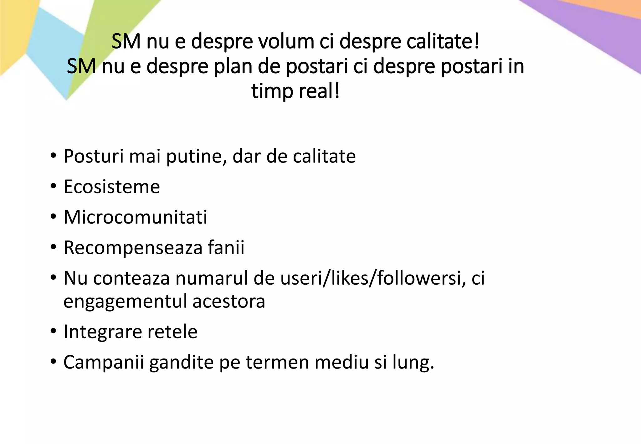 SM nu e despre volum ci despre calitate!
SM nu e despre plan de postari ci despre postari in
timp real!
• Posturi mai putine, dar de calitate
• Ecosisteme
• Microcomunitati
• Recompenseaza fanii
• Nu conteaza numarul de useri/likes/followersi, ci
engagementul acestora
• Integrare retele
• Campanii gandite pe termen mediu si lung.
 
