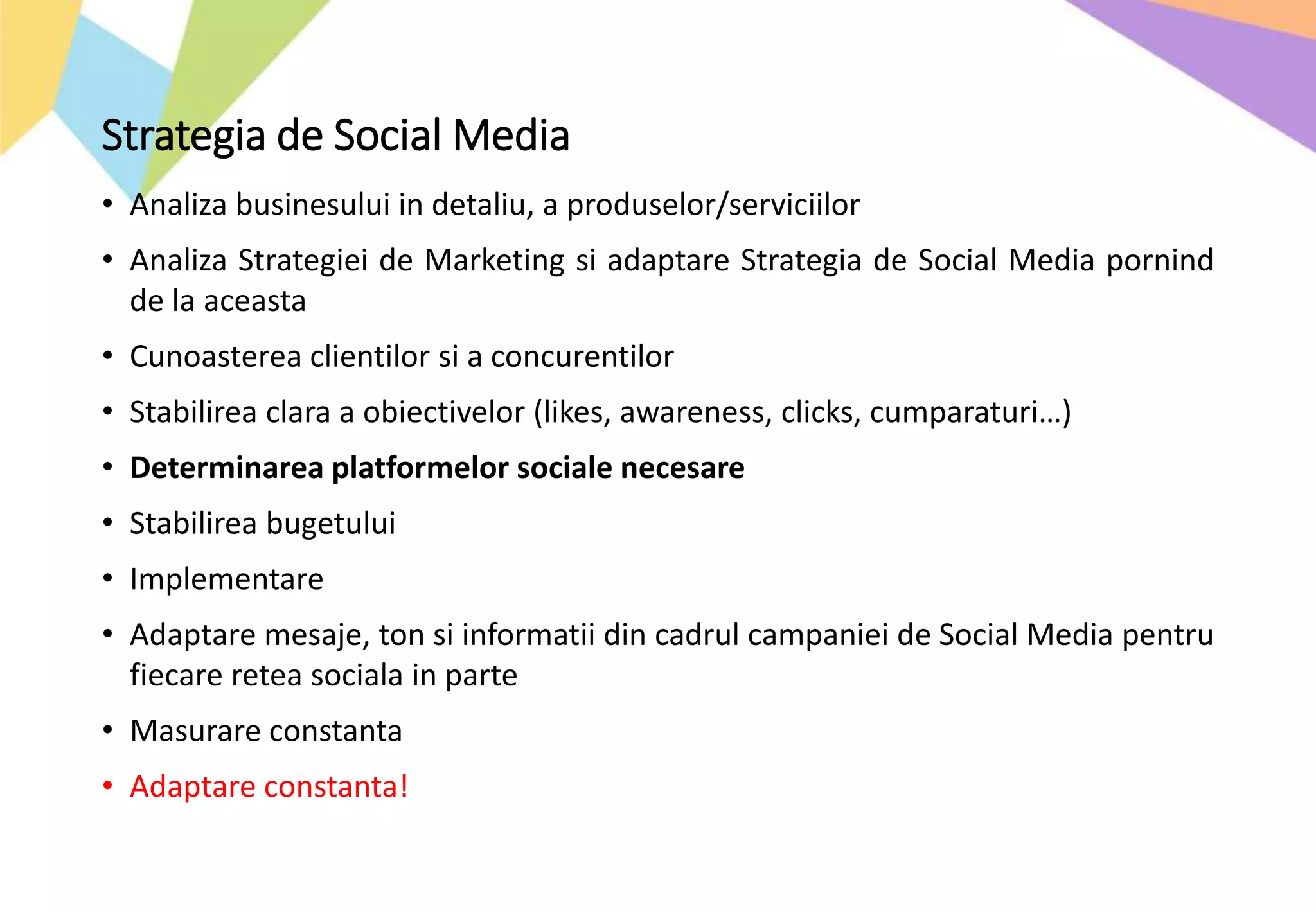 Strategia de Social Media
• Analiza businesului in detaliu, a produselor/serviciilor
• Analiza Strategiei de Marketing si adaptare Strategia de Social Media pornind
de la aceasta
• Cunoasterea clientilor si a concurentilor
• Stabilirea clara a obiectivelor (likes, awareness, clicks, cumparaturi…)
• Determinarea platformelor sociale necesare
• Stabilirea bugetului
• Implementare
• Adaptare mesaje, ton si informatii din cadrul campaniei de Social Media pentru
fiecare retea sociala in parte
• Masurare constanta
• Adaptare constanta!
 