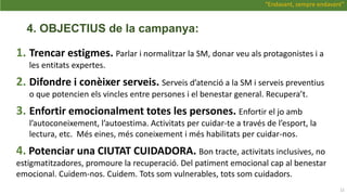 4. OBJECTIUS de la campanya:
1. Trencar estigmes. Parlar i normalitzar la SM, donar veu als protagonistes i a
les entitats expertes.
2. Difondre i conèixer serveis. Serveis d’atenció a la SM i serveis preventius
o que potencien els vincles entre persones i el benestar general. Recupera’t.
3. Enfortir emocionalment totes les persones. Enfortir el jo amb
l’autoconeixement, l’autoestima. Activitats per cuidar-te a través de l’esport, la
lectura, etc. Més eines, més coneixement i més habilitats per cuidar-nos.
4. Potenciar una CIUTAT CUIDADORA. Bon tracte, activitats inclusives, no
estigmatitzadores, promoure la recuperació. Del patiment emocional cap al benestar
emocional. Cuidem-nos. Cuidem. Tots som vulnerables, tots som cuidadors.
12
“Endavant, sempre endavant”
 