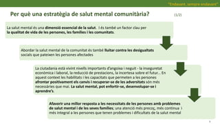 Per què una estratègia de salut mental comunitària? (1/2)
“Endavant, sempre endavant”
La salut mental és una dimensió essencial de la salut. I és també un factor clau per
la qualitat de vida de les persones, les famílies i les comunitats.
Abordar la salut mental de la comunitat és també lluitar contra les desigualtats
socials que pateixen les persones afectades
La ciutadania està vivint nivells importants d’angoixa i neguit - la inseguretat
econòmica i laboral, la reducció de prestacions, la incertesa sobre el futur... En
aquest context les habilitats i les capacitats que permeten a les persones
afrontar positivament els canvis i recuperar-se de les adversitats són més
necessàries que mai. La salut mental, pot enfortir-se, desenvolupar-se i
aprendre’s.
Afavorir una millor resposta a les necessitats de les persones amb problemes
de salut mental i de les seves famílies; una atenció més precoç, més continua i
més integral a les persones que tenen problemes i dificultats de la salut mental
3
 