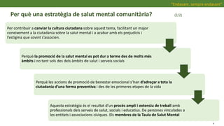 Per què una estratègia de salut mental comunitària? (2/2)
“Endavant, sempre endavant”
Per contribuir a canviar la cultura ciutadana sobre aquest tema, facilitant un major
coneixement a la ciutadania sobre la salut mental i a acabar amb els prejudicis i
l’estigma que sovint s’associen.
Perquè la promoció de la salut mental es pot dur a terme des de molts més
àmbits i no tant sols des dels àmbits de salut i serveis socials
Perquè les accions de promoció de benestar emocional s’han d’adreçar a tota la
ciutadania d’una forma preventiva i des de les primeres etapes de la vida
Aquesta estratègia és el resultat d’un procés ampli i extensiu de treball amb
professionals dels serveis de salut, socials i educatius. De persones vinculades a
les entitats i associacions cíviques. Els membres de la Taula de Salut Mental
4
 