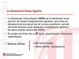 La Declaració Única Agrària
• La Declaració Única Agrària (DUN) és la declaració anual
que fan els titulars d'explotacions agràries, que inclou la
declaració de les parcel·les de la seva explotació, permet
sol·licitar diversos ajuts adreçats a explotacions agràries i
fer altres tràmits davant del DAAM.
• Es poden sol·licitar fins a 57 ajuts, declaracions i actuacions
específiques.
• Sistema unificat: € Sol·licitud d’ajuts
≡ Altres tràmits i declaracions
 