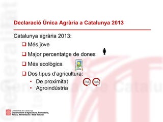 Declaració Única Agrària a Catalunya 2013
Catalunya agrària 2013:
 Més jove
 Major percentatge de dones
 Més ecològica
 Dos tipus d’agricultura:
• De proximitat
• Agroindústria
 