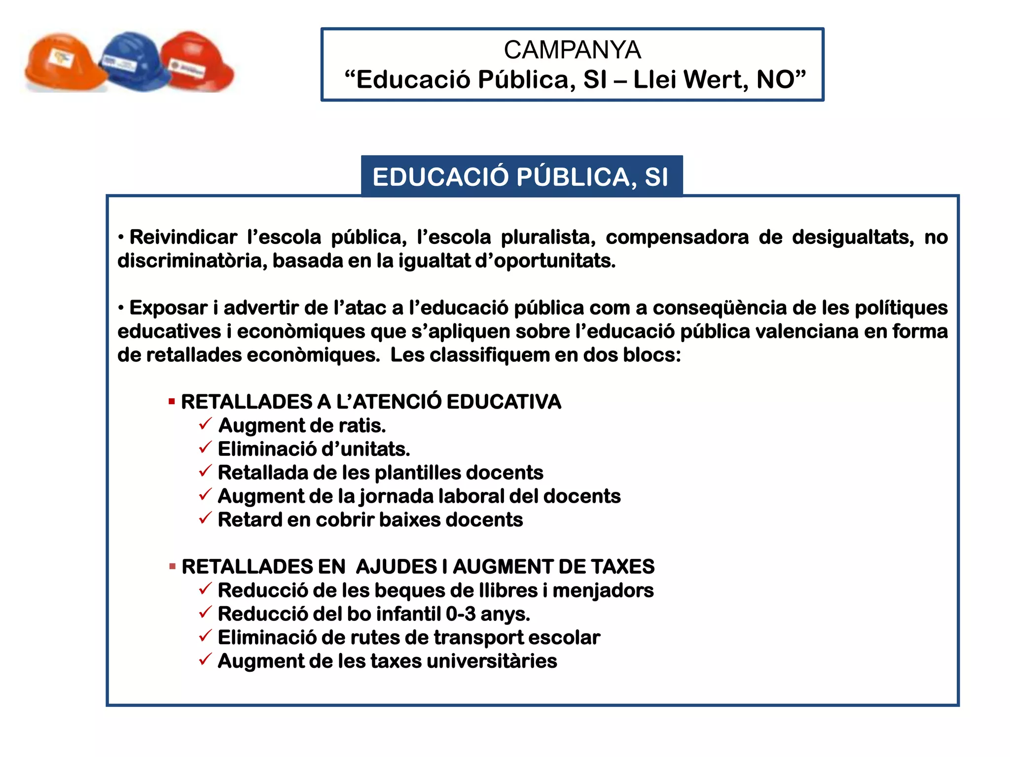 CAMPANYA
                        “Educació Pública, SI – Llei Wert, NO”


                          EDUCACIÓ PÚBLICA, SI

• Reivindicar l’escola pública, l’escola pluralista, compensadora de desigualtats, no
discriminatòria, basada en la igualtat d’oportunitats.

• Exposar i advertir de l’atac a l’educació pública com a conseqüència de les polítiques
educatives i econòmiques que s’apliquen sobre l’educació pública valenciana en forma
de retallades econòmiques. Les classifiquem en dos blocs:

      RETALLADES A L’ATENCIÓ EDUCATIVA
         Augment de ratis.
         Eliminació d’unitats.
         Retallada de les plantilles docents
         Augment de la jornada laboral del docents
         Retard en cobrir baixes docents

      RETALLADES EN AJUDES I AUGMENT DE TAXES
         Reducció de les beques de llibres i menjadors
         Reducció del bo infantil 0-3 anys.
         Eliminació de rutes de transport escolar
         Augment de les taxes universitàries
 