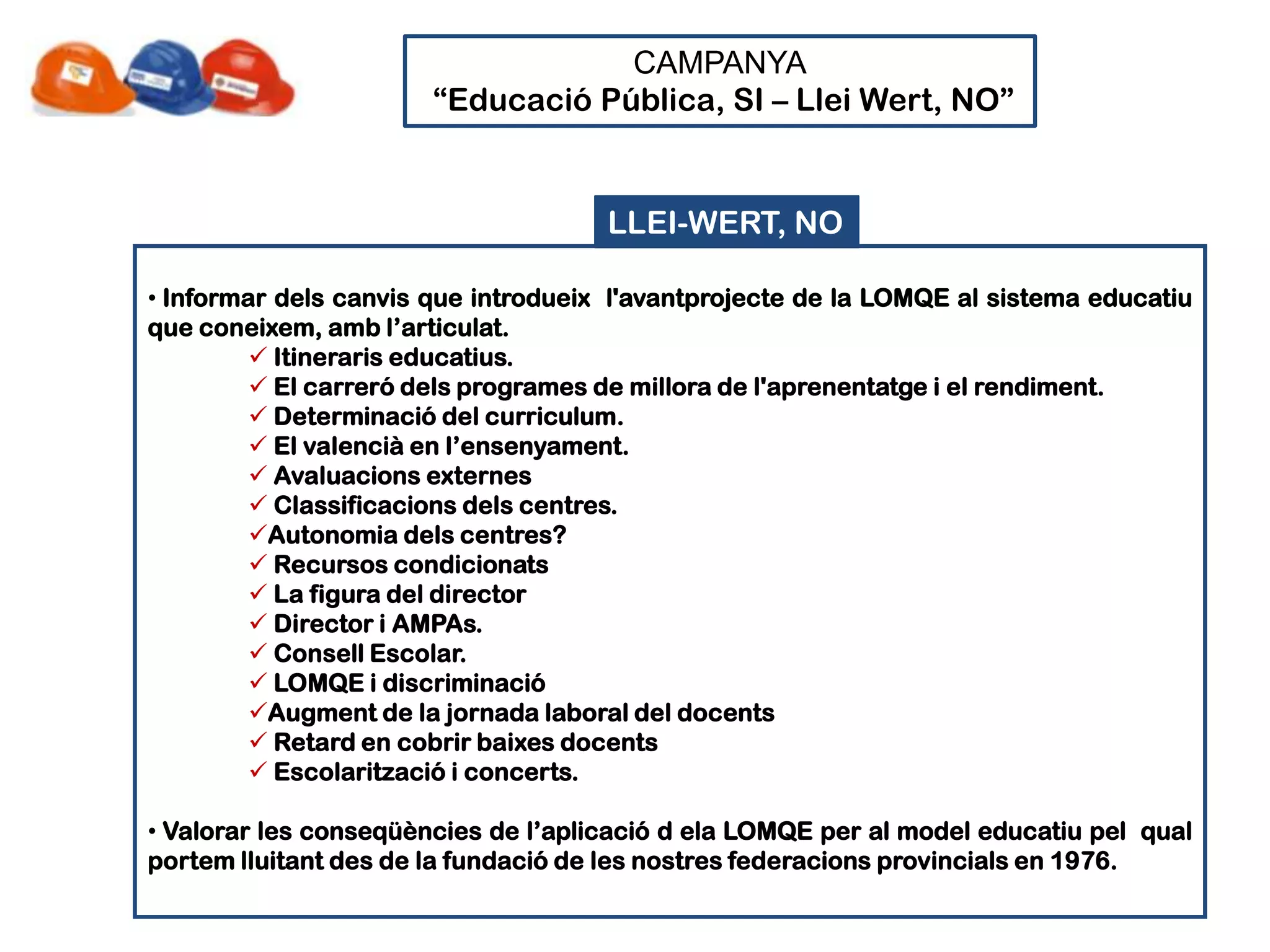 CAMPANYA
                       “Educació Pública, SI – Llei Wert, NO”


                                     LLEI-WERT, NO

• Informar dels canvis que introdueix l'avantprojecte de la LOMQE al sistema educatiu
que coneixem, amb l’articulat.
          Itineraris educatius.
          El carreró dels programes de millora de l'aprenentatge i el rendiment.
          Determinació del curriculum.
          El valencià en l’ensenyament.
          Avaluacions externes
          Classificacions dels centres.
         Autonomia dels centres?
          Recursos condicionats
          La figura del director
          Director i AMPAs.
          Consell Escolar.
          LOMQE i discriminació
         Augment de la jornada laboral del docents
          Retard en cobrir baixes docents
          Escolarització i concerts.

• Valorar les conseqüències de l’aplicació d ela LOMQE per al model educatiu pel qual
portem lluitant des de la fundació de les nostres federacions provincials en 1976.
 