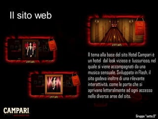 Il sito web Il tema alla base del sito Hotel Campari è un hotel  dal look vizioso e  lussurioso, nel quale si viene accompagnati da una musica sensuale. Sviluppato in Flash, il sito godeva inoltre di una rilevante interattività, come le porte che si aprivano letteralmente ad ogni accesso nelle diverse aree del sito.  Gruppo “sette.0” 