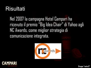 Risultati Nel 2007 la campagna Hotel Campari ha ricevuto il premio “Big Idea Chair” di Yahoo agli NC Awards, come miglior strategia di comunicazione integrata. Gruppo “sette.0” 
