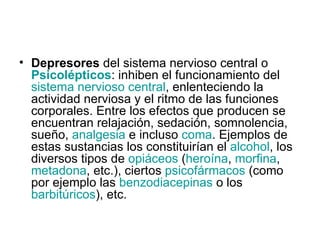 Depresores  del sistema nervioso central o  Psicolépticos : inhiben el funcionamiento del  sistema nervioso central , enlenteciendo la actividad nerviosa y el ritmo de las funciones corporales. Entre los efectos que producen se encuentran relajación, sedación, somnolencia, sueño,  analgesia  e incluso  coma . Ejemplos de estas sustancias los constituirían el  alcohol , los diversos tipos de  opiáceos  ( heroína ,  morfina ,  metadona , etc.), ciertos  psicofármacos  (como por ejemplo las  benzodiacepinas  o los  barbitúricos ), etc. 