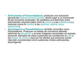 Estimulantes  o  Psicoanalépticos : producen una activación general del  sistema nervioso central , dando lugar a un incremento de las funciones corporales. Se establece una distinción entre estimulantes mayores (tales como la  cocaína  o las  anfetaminas ) y menores (como la  nicotina  o las  xantinas :  cafeína ,  teína ,  teobromina ). Alucinógenos  o  Psicodislépticos : también conocidos como Perturbadores. Producen un estado de conciencia alterado, deforman la  percepción  y evocan imágenes sensoriales sin entrada sensorial. Ejemplos de estas sustancias los constituirían el  LSD  o las  drogas de síntesis  (que por los efectos que producen serían más bien consideradas como sustancias mixtas estimulantes-alucinógenas 