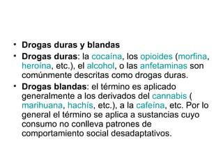 Drogas duras y blandas Drogas duras : la  cocaína , los  opioides  ( morfina ,  heroína , etc.), el  alcohol , o las  anfetaminas  son comúnmente descritas como drogas duras. Drogas blandas : el término es aplicado generalmente a los derivados del  cannabis  ( marihuana ,  hachís , etc.), a la  cafeína , etc. Por lo general el término se aplica a sustancias cuyo consumo no conlleva patrones de comportamiento social desadaptativos.  