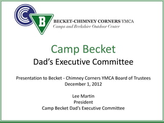 Camp Becket
       Dad’s Executive Committee
Presentation to Becket - Chimney Corners YMCA Board of Trustees
                        December 1, 2012

                         Lee Martin
                          President
            Camp Becket Dad’s Executive Committee
 