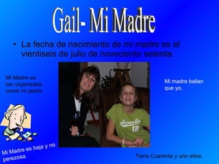 La fecha de nacimiento de mi madre es el vientiseis de julio de noveciento setenta. Tiene Cuarenta y uno años. Mi Madre es baja y no perezosa. Mi Madre es tan organizada como mi padre. Mi madre bailan que yo.  Gail- Mi Madre 