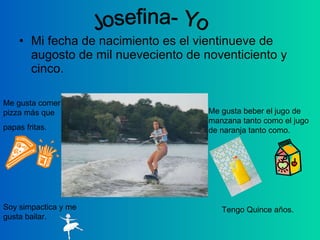Mi fecha de nacimiento es el vientinueve de augosto de mil nueveciento de noventiciento y cinco. Tengo Quince años. Soy simpactica y me gusta bailar. Me gusta comer pizza más que papas fritas. Me gusta beber el jugo de manzana tanto como el jugo de naranja tanto como.  Josefina- Yo 