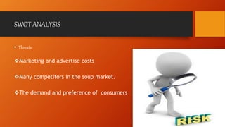 SWOT ANALYSIS 
• Threats: 
Marketing and advertise costs 
Many competitors in the soup market. 
The demand and preference of consumers 
 