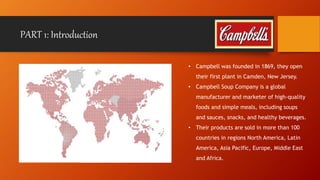 PART 1: Introduction 
• Campbell was founded in 1869, they open 
their first plant in Camden, New Jersey. 
• Campbell Soup Company is a global 
manufacturer and marketer of high-quality 
foods and simple meals, including soups 
and sauces, snacks, and healthy beverages. 
• Their products are sold in more than 100 
countries in regions North America, Latin 
America, Asia Pacific, Europe, Middle East 
and Africa. 
 