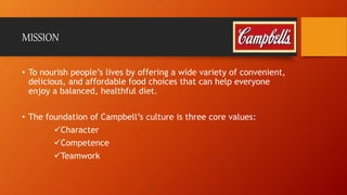MISSION 
• To nourish people’s lives by offering a wide variety of convenient, 
delicious, and affordable food choices that can help everyone 
enjoy a balanced, healthful diet. 
• The foundation of Campbell’s culture is three core values: 
Character 
Competence 
Teamwork 
 