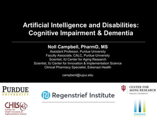 Noll Campbell, PharmD, MS
Assistant Professor, Purdue University
Faculty Associate, CALC, Purdue University
Scientist, IU Center for Aging Research
Scientist, IU Center for Innovation & Implementation Science
Clinical Pharmacy Specialist, Eskenazi Health
campbenl@iupui.edu
Artificial Intelligence and Disabilities:
Cognitive Impairment & Dementia
 