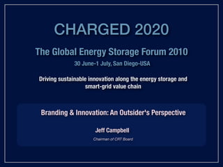 CHARGED 2020
The Global Energy Storage Forum 2010
              30 June-1 July, San Diego-USA

Driving sustainable innovation along the energy storage and
                   smart-grid value chain



 Branding & Innovation: An Outsider's Perspective

                      Jeff Campbell
                     Chairman of CRT Board
 