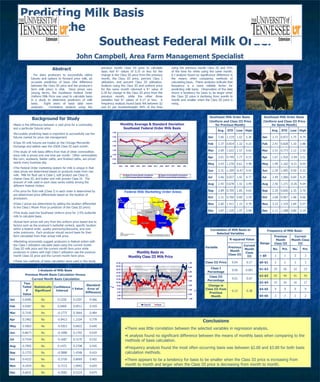Predicting Milk Basis  in the  Southeast Federal Milk Order John Campbell, Area Farm Management Specialist ,[object Object],[object Object],[object Object],[object Object],[object Object],[object Object],[object Object],[object Object],[object Object],[object Object],[object Object],[object Object],[object Object],[object Object],[object Object],[object Object],[object Object],Southeast Milk Order Basis  (Uniform and Class III Price for Same Month) Avg. STD Low High Jan 2.72 0.872 1.75 4.74 Feb 2.41 0.828 1.10 3.88 Mar 2.51 0.773 1.12 3.50 Apr 1.67 1.916 -2.94 3.51 May 1.99 1.162 -0.31 4.03 Jun 2.20 1.005 0.59 4.32 Jul 2.49 1.060 0.69 4.25 Aug 2.56 1.271 -0.26 4.04 Sep 2.30 0.826 1.35 3.70 Oct 2.68 0.967 1.68 4.66 Nov 3.33 1.319 1.84 5.57 Dec 2.11 1.288 0.89 5.14 Correlation of Milk Basis to Selected Variables Variable R-squared Value Previous Month Class III Current Month Class III Class III Price 0.04 0.17 Class I Percentage 0.06 0.001 Class III Percentage 0.01 0.07 Change in Class III from Previous Month 0.15 0.38 Frequency of Milk Basis Range Previous Month Class III Current Month Class III No. Pct. No. Pct. > $0 1 1 3 3 $0-$1 2 2 3 3 $1-$2 25 26 22 23 $2-$3 42 44 41 43 $3-$4 15 16 16 17 $4-$5 9 9 9 9 $5-$6 2 2 2 2 t Analysis of Milk Basis  Previous Month Basis Calculation Versus  Current Month Basis Calculation Two Tailed P Value Statistically Significant Confidence Interval t Value Standard Error of Difference Jan 0.8285 No 0.1250 0.2207 0.566 Feb 0.9287 No 0.0400 0.0911 0.439 Mar 0.7195 No -0.1775 0.3664 0.484 Apr 0.2462 No -0.9413 1.2104 0.778 May 0.5063 No -0.4363 0.6822 0.640 Jun 0.8673 No -0.1088 0.1702 0.639 Jul 0.7559 No -0.1687 0.3170 0.532 Aug 0.7905 No 0.1475 0.2708 0.545 Sep 0.1733 No -0.5888 1.4348 0.410 Oct 0.4332 No -0.3750 0.8069 0.465 Nov 0.2924 No -0.7213 1.0942 0.659 Dec 0.6031 No -0.3582 0.5319 0.674 Southeast Milk Order Basis  (Uniform and Class III Price for Previous Month) Avg. STD Low High Jan 2.60 1.219 1.02 5.36 Feb 2.37 0.814 1.32 4.16 Mar 2.69 1.022 1.57 4.65 Apr 2.61 0.749 1.77 4.15 May 2.43 1.230 0.61 4.48 Jun 2.31 1.359 -0.47 4.41 Jul 2.66 0.927 1.42 4.77 Aug 2.42 0.678 1.32 3.49 Sep 2.89 0.705 1.85 4.03 Oct 2.31 0.760 0.80 3.29 Nov 2.60 1.411 1.33 4.76 Dec 2.87 1.235 1.97 5.94 