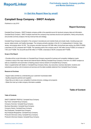 Find Industry reports, Company profiles
ReportLinker                                                                     and Market Statistics



                                        >> Get this Report Now by email!

Campbell Soup Company - SWOT Analysis
Published on July 2010

                                                                                                        Report Summary

Campbell Soup Company - SWOT Analysis company profile is the essential source for top-level company data and information.
Campbell Soup Company - SWOT Analysis examines the company's key business structure and operations, history and products,
and provides summary analysis of its key revenue lines and strategy.


Campbell Soup Company (Campbell or 'the company') manufactures and markets foods and simple meals, including soups and
sauces, baked snacks, and healthy beverages. The company primarily operates in the US. It is headquartered in Camden, New
Jersey, and employs about 18,700. The company recorded revenues of $7,586 million during fiscal year ending July 2009 (FY2009),
a decrease of 5.2% compared with FY2008. The operating profit of the company was $1,185 million during FY2009, an increase of
7.9% over FY2008. The net profit was $736 million in FY2009, a decrease of 36.8% compared with FY2008.


Scope of the Report


- Provides all the crucial information on Campbell Soup Company required for business and competitor intelligence needs
- Contains a study of the major internal and external factors affecting Campbell Soup Company in the form of a SWOT analysis as
well as a breakdown and examination of leading product revenue streams of Campbell Soup Company
-Data is supplemented with details on Campbell Soup Company history, key executives, business description, locations and
subsidiaries as well as a list of products and services and the latest available statement from Campbell Soup Company


Reasons to Purchase


- Support sales activities by understanding your customers' businesses better
- Qualify prospective partners and suppliers
- Keep fully up to date on your competitors' business structure, strategy and prospects
- Obtain the most up to date company information available




                                                                                                         Table of Content

Table of Contents


SWOT COMPANY PROFILE: Campbell Soup Company
Key Facts: Campbell Soup Company
Company Overview: Campbell Soup Company
Business Description: Campbell Soup Company
Company History: Campbell Soup Company
Key Employees: Campbell Soup Company
Key Employee Biographies: Campbell Soup Company
Products & Services Listing: Campbell Soup Company
Products & Services Analysis: Campbell Soup Company



Campbell Soup Company - SWOT Analysis                                                                                      Page 1/4
 