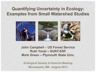 Quantifying Uncertainty in Ecology:
Examples from Small Watershed Studies

John Campbell – US Forest Service
Ruth Yanai – SUNY-ESF
Mark Green – Plymouth State Univ.
Ecological Society of America Meeting
Minneapolis, MN - August 2013

 