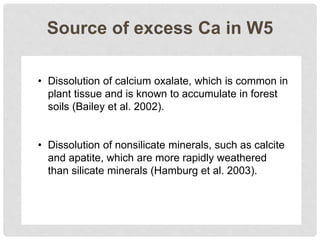 Source of excess Ca in W5
• Dissolution of calcium oxalate, which is common in
plant tissue and is known to accumulate in forest
soils (Bailey et al. 2002).
• Dissolution of nonsilicate minerals, such as calcite
and apatite, which are more rapidly weathered
than silicate minerals (Hamburg et al. 2003).
 