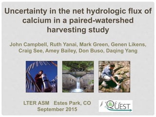 Uncertainty in the net hydrologic flux of
calcium in a paired-watershed
harvesting study
LTER ASM Estes Park, CO
September 2015
John Campbell, Ruth Yanai, Mark Green, Genen Likens,
Craig See, Amey Bailey, Don Buso, Daqing Yang
 