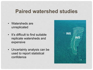 Paired watershed studies
W6
W5
• Watersheds are
unreplicated
• It’s difficult to find suitable
replicate watersheds and
expensive
• Uncertainty analysis can be
used to report statistical
confidence
 
