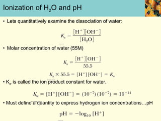 Ionization of H 2 O and pH Lets quantitatively examine the dissociation of water: • Molar concentration of water (55M) •  K w  is called the ion product constant for water. •  Must define a quantity to express hydrogen ion concentrations…pH 