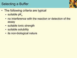 Selecting a Buffer The following criteria are typical suitable pK a no interference with the reaction or detection of the assay suitable ionic strength  suitable solubility its non-biological nature 