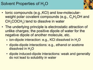 Solvent Properties of H 2 O Ionic compounds (e.g.,KCl) and low-molecular- weight polar covalent compounds (e.g., C 2 H 5 OH and CH 3 COCH 3 ) tend to dissolve in water The underlying principle is electrostatic attraction of unlike charges; the positive dipole of water for the negative dipole of another molecule, etc. ion-dipole interaction: e.g., KCl dissolved in H 2 O dipole-dipole interactions: e.g., ethanol or acetone dissolved in H 2 O dipole induced-dipole interactions: weak and generally do not lead to solubility in water 