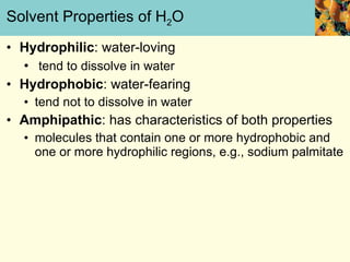 Solvent Properties of H 2 O Hydrophilic : water-loving tend to dissolve in water Hydrophobic : water-fearing tend not to dissolve in water Amphipathic : has characteristics of both properties molecules that contain one or more hydrophobic and one or more hydrophilic regions, e.g., sodium palmitate 