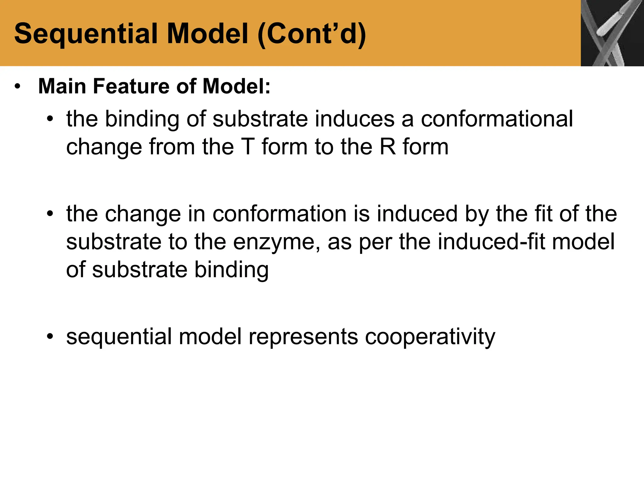 Sequential Model (Cont’d)
• Main Feature of Model:
• the binding of substrate induces a conformational
change from the T form to the R form
• the change in conformation is induced by the fit of the
substrate to the enzyme, as per the induced-fit model
of substrate binding
• sequential model represents cooperativity
 