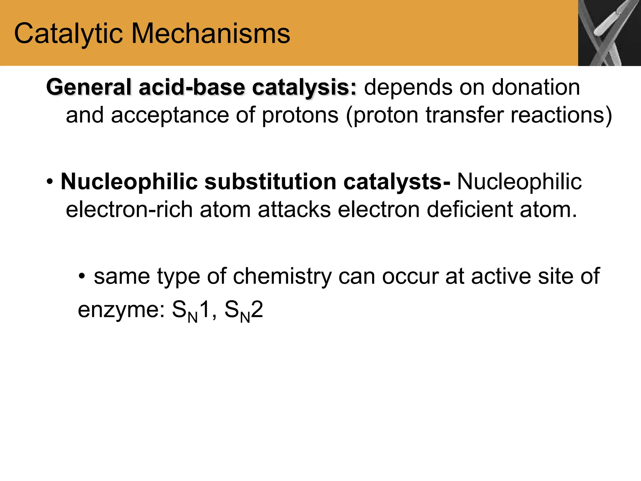 Catalytic Mechanisms
General acid-base catalysis: depends on donation
and acceptance of protons (proton transfer reactions)
• Nucleophilic substitution catalysts- Nucleophilic
electron-rich atom attacks electron deficient atom.
• same type of chemistry can occur at active site of
enzyme: SN1, SN2
 