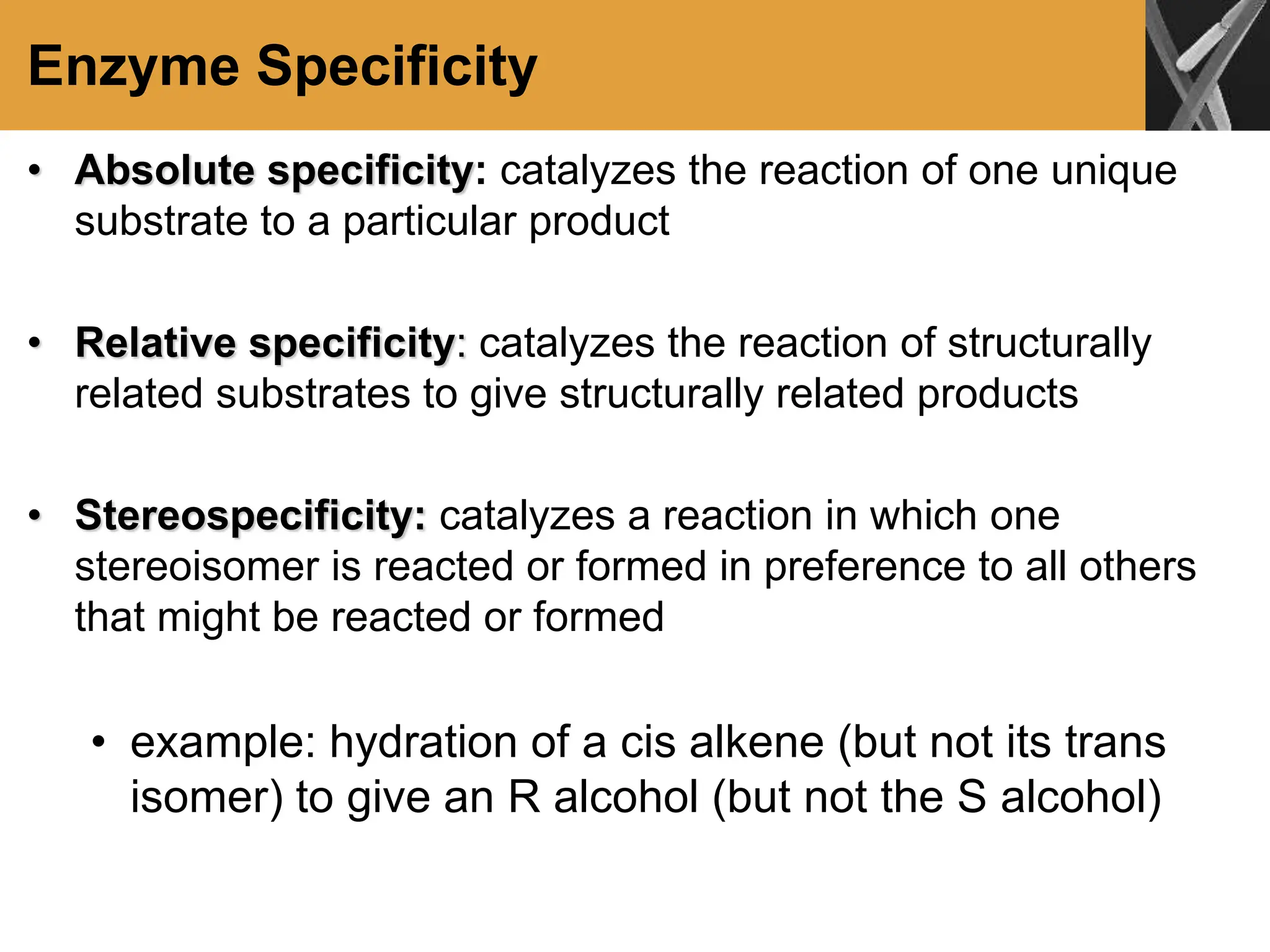 Enzyme Specificity
• Absolute specificity: catalyzes the reaction of one unique
substrate to a particular product
• Relative specificity: catalyzes the reaction of structurally
related substrates to give structurally related products
• Stereospecificity: catalyzes a reaction in which one
stereoisomer is reacted or formed in preference to all others
that might be reacted or formed
• example: hydration of a cis alkene (but not its trans
isomer) to give an R alcohol (but not the S alcohol)
 