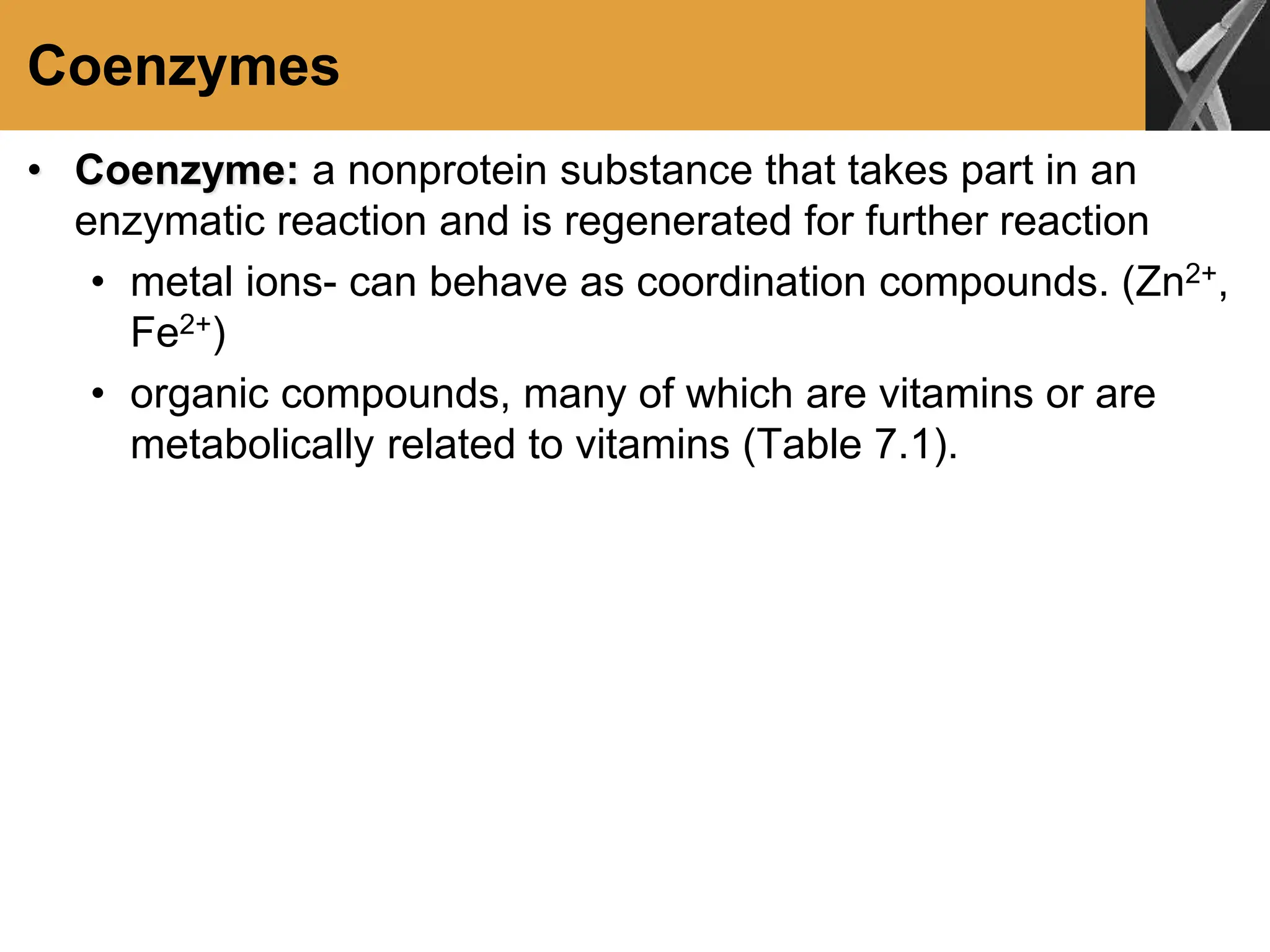 Coenzymes
• Coenzyme: a nonprotein substance that takes part in an
enzymatic reaction and is regenerated for further reaction
• metal ions- can behave as coordination compounds. (Zn2+,
Fe2+)
• organic compounds, many of which are vitamins or are
metabolically related to vitamins (Table 7.1).
 