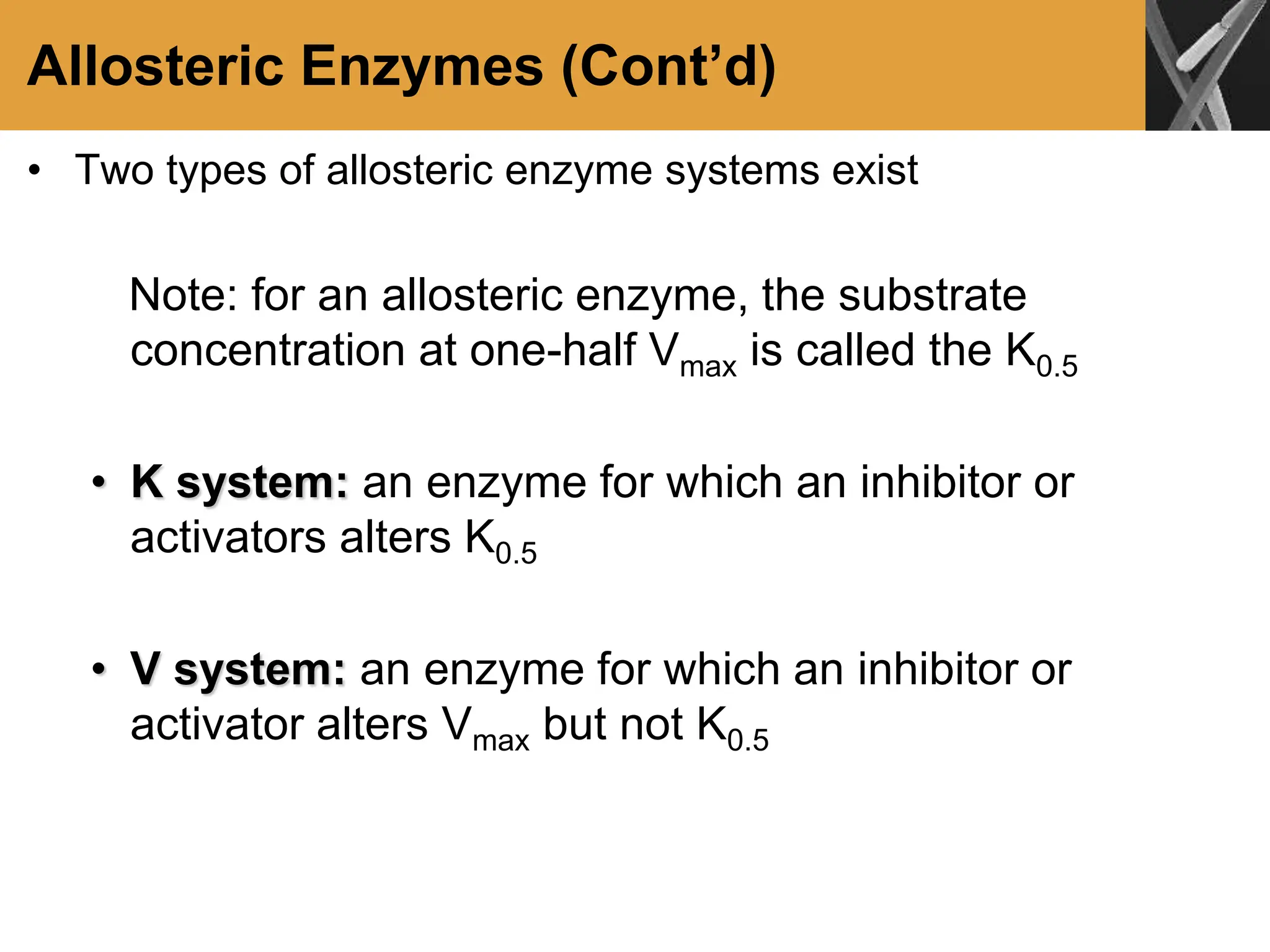 Allosteric Enzymes (Cont’d)
• Two types of allosteric enzyme systems exist
Note: for an allosteric enzyme, the substrate
concentration at one-half Vmax is called the K0.5
• K system: an enzyme for which an inhibitor or
activators alters K0.5
• V system: an enzyme for which an inhibitor or
activator alters Vmax but not K0.5
 